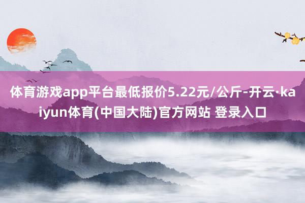 体育游戏app平台最低报价5.22元/公斤-开云·kaiyun体育(中国大陆)官方网站 登录入口