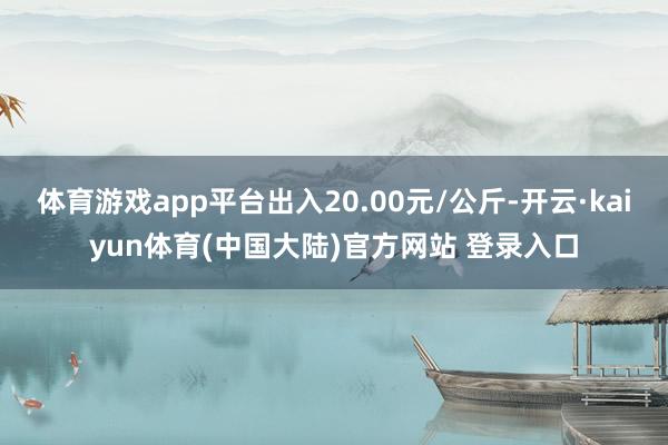 体育游戏app平台出入20.00元/公斤-开云·kaiyun体育(中国大陆)官方网站 登录入口