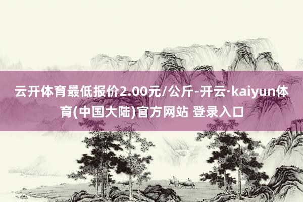云开体育最低报价2.00元/公斤-开云·kaiyun体育(中国大陆)官方网站 登录入口