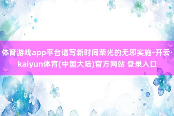 体育游戏app平台谱写新时间荣光的无邪实施-开云·kaiyun体育(中国大陆)官方网站 登录入口
