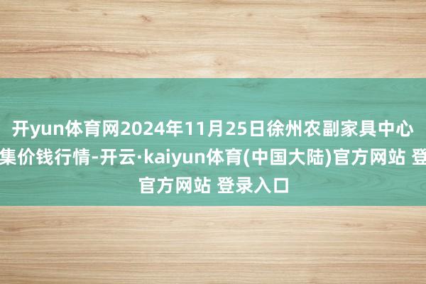 开yun体育网2024年11月25日徐州农副家具中心批发市集价钱行情-开云·kaiyun体育(中国大陆)官方网站 登录入口