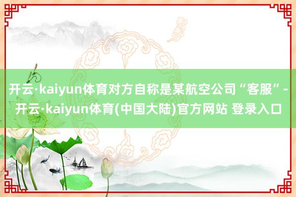 开云·kaiyun体育对方自称是某航空公司“客服”-开云·kaiyun体育(中国大陆)官方网站 登录入口