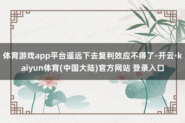 体育游戏app平台遥远下去复利效应不得了-开云·kaiyun体育(中国大陆)官方网站 登录入口
