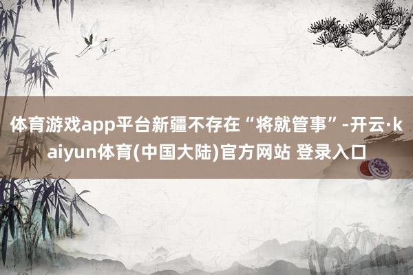体育游戏app平台新疆不存在“将就管事”-开云·kaiyun体育(中国大陆)官方网站 登录入口