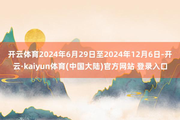 开云体育2024年6月29日至2024年12月6日-开云·kaiyun体育(中国大陆)官方网站 登录入口