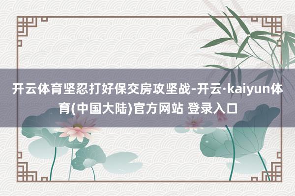 开云体育坚忍打好保交房攻坚战-开云·kaiyun体育(中国大陆)官方网站 登录入口