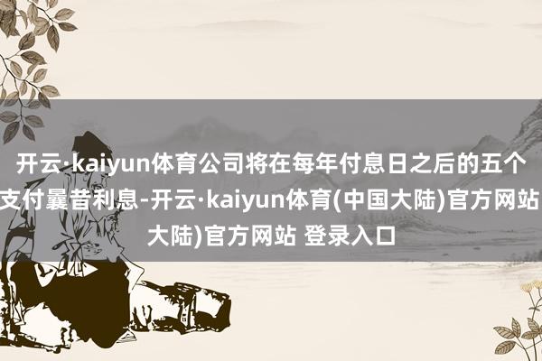 开云·kaiyun体育公司将在每年付息日之后的五个交游日内支付曩昔利息-开云·kaiyun体育(中国大陆)官方网站 登录入口