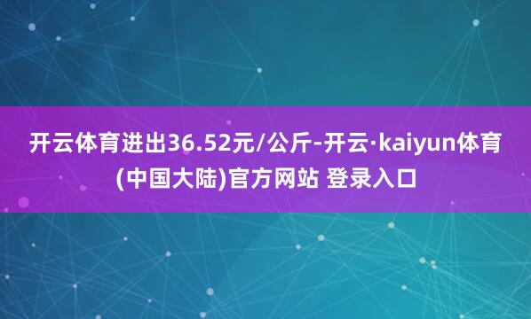 开云体育进出36.52元/公斤-开云·kaiyun体育(中国大陆)官方网站 登录入口