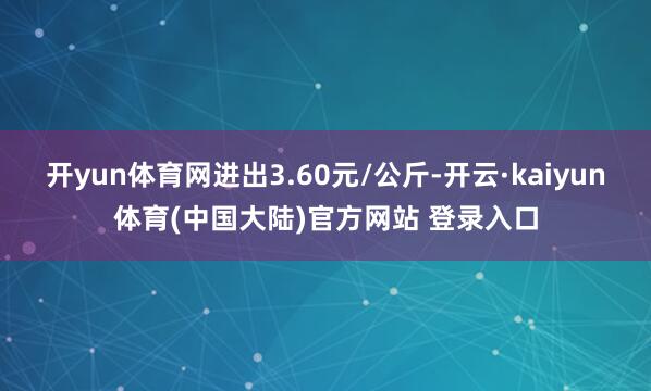 开yun体育网进出3.60元/公斤-开云·kaiyun体育(中国大陆)官方网站 登录入口