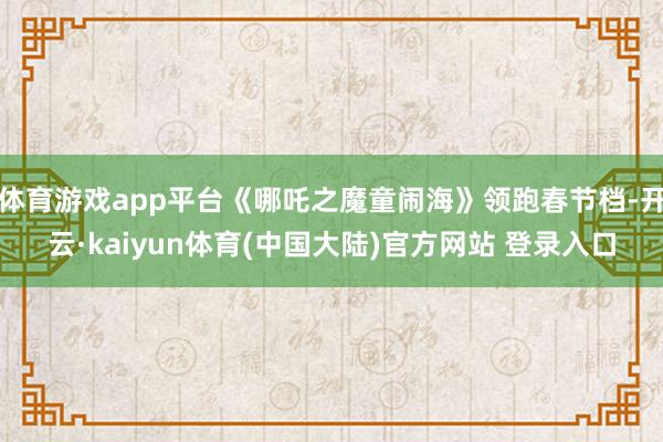 体育游戏app平台《哪吒之魔童闹海》领跑春节档-开云·kaiyun体育(中国大陆)官方网站 登录入口