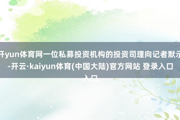 开yun体育网一位私募投资机构的投资司理向记者默示-开云·kaiyun体育(中国大陆)官方网站 登录入口