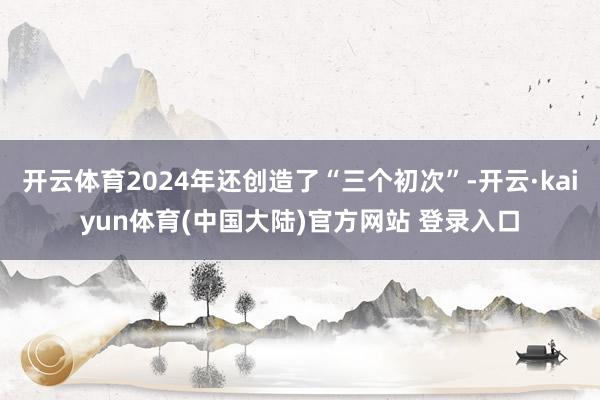 开云体育2024年还创造了“三个初次”-开云·kaiyun体育(中国大陆)官方网站 登录入口