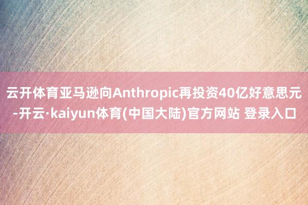 云开体育亚马逊向Anthropic再投资40亿好意思元-开云·kaiyun体育(中国大陆)官方网站 登录入口