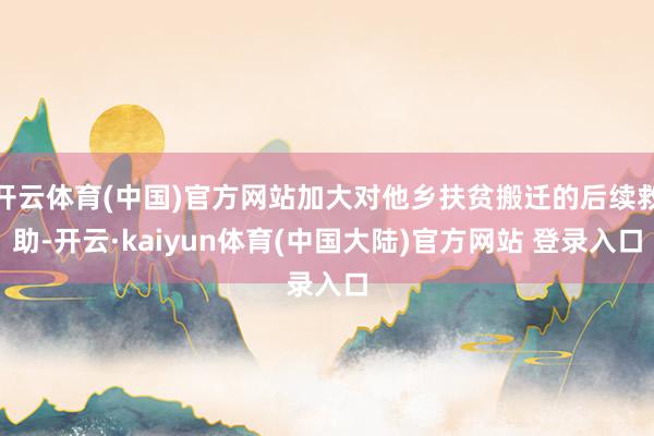 开云体育(中国)官方网站加大对他乡扶贫搬迁的后续救助-开云·kaiyun体育(中国大陆)官方网站 登录入口