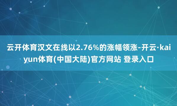 云开体育汉文在线以2.76%的涨幅领涨-开云·kaiyun体育(中国大陆)官方网站 登录入口