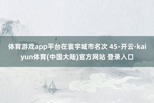 体育游戏app平台在寰宇城市名次 45-开云·kaiyun体育(中国大陆)官方网站 登录入口