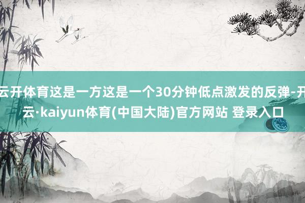 云开体育这是一方这是一个30分钟低点激发的反弹-开云·kaiyun体育(中国大陆)官方网站 登录入口