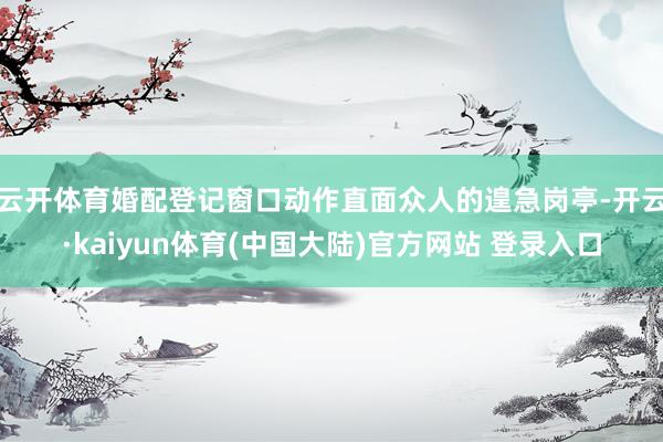 云开体育婚配登记窗口动作直面众人的遑急岗亭-开云·kaiyun体育(中国大陆)官方网站 登录入口