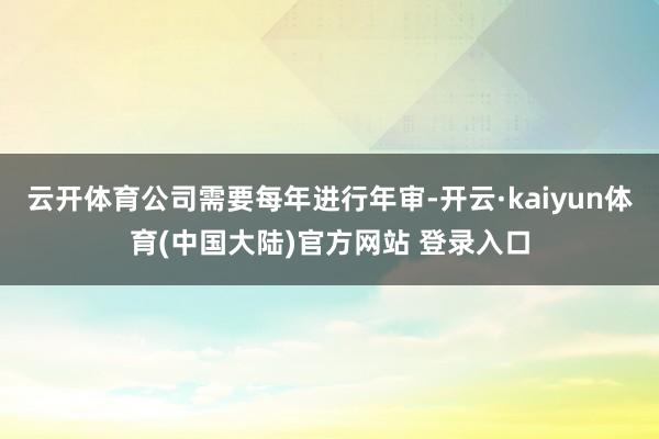 云开体育公司需要每年进行年审-开云·kaiyun体育(中国大陆)官方网站 登录入口