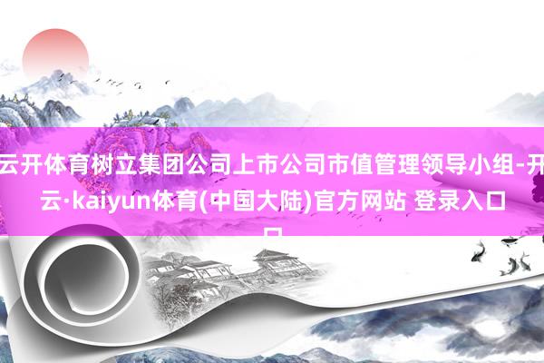 云开体育树立集团公司上市公司市值管理领导小组-开云·kaiyun体育(中国大陆)官方网站 登录入口