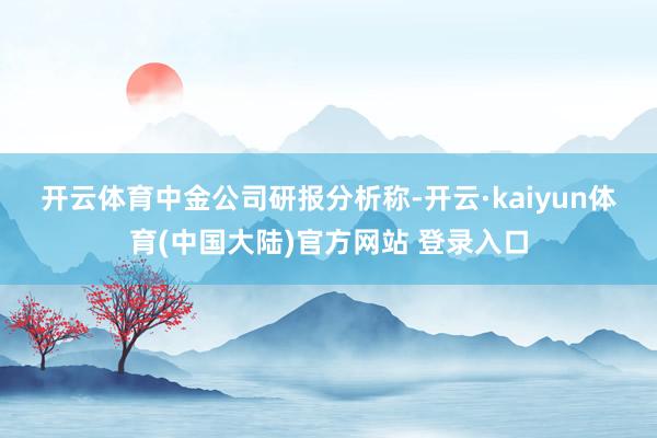 开云体育　　中金公司研报分析称-开云·kaiyun体育(中国大陆)官方网站 登录入口