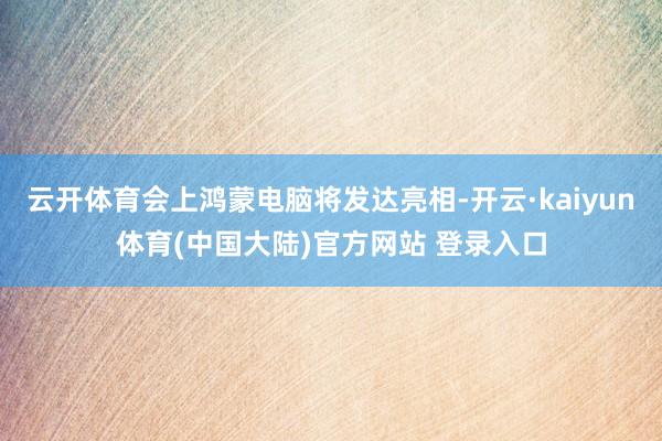 云开体育会上鸿蒙电脑将发达亮相-开云·kaiyun体育(中国大陆)官方网站 登录入口