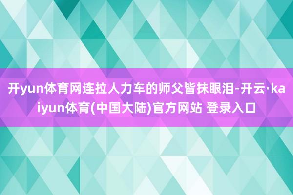 开yun体育网连拉人力车的师父皆抹眼泪-开云·kaiyun体育(中国大陆)官方网站 登录入口