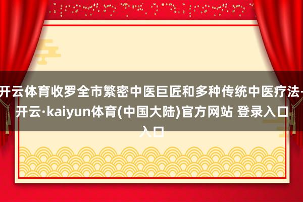 开云体育收罗全市繁密中医巨匠和多种传统中医疗法-开云·kaiyun体育(中国大陆)官方网站 登录入口