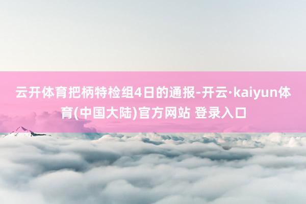 云开体育把柄特检组4日的通报-开云·kaiyun体育(中国大陆)官方网站 登录入口