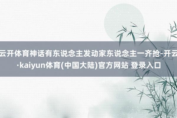 云开体育神话有东说念主发动家东说念主一齐抢-开云·kaiyun体育(中国大陆)官方网站 登录入口