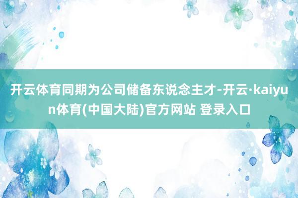 开云体育同期为公司储备东说念主才-开云·kaiyun体育(中国大陆)官方网站 登录入口
