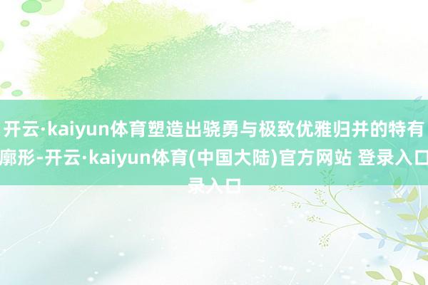 开云·kaiyun体育塑造出骁勇与极致优雅归并的特有廓形-开云·kaiyun体育(中国大陆)官方网站 登录入口