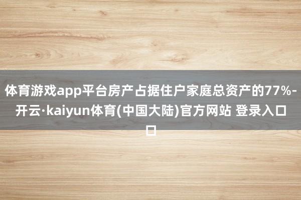体育游戏app平台房产占据住户家庭总资产的77%-开云·kaiyun体育(中国大陆)官方网站 登录入口