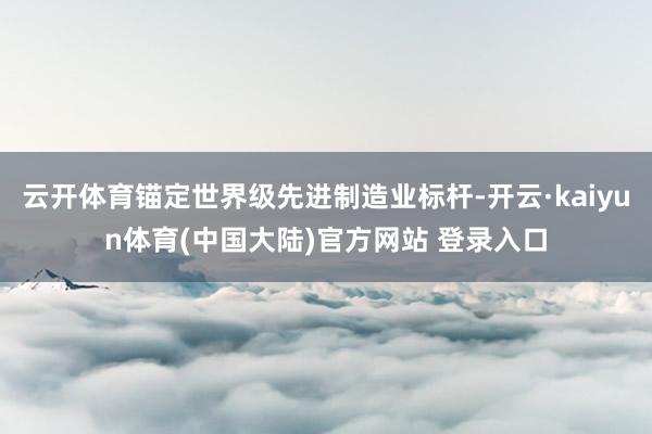 云开体育锚定世界级先进制造业标杆-开云·kaiyun体育(中国大陆)官方网站 登录入口