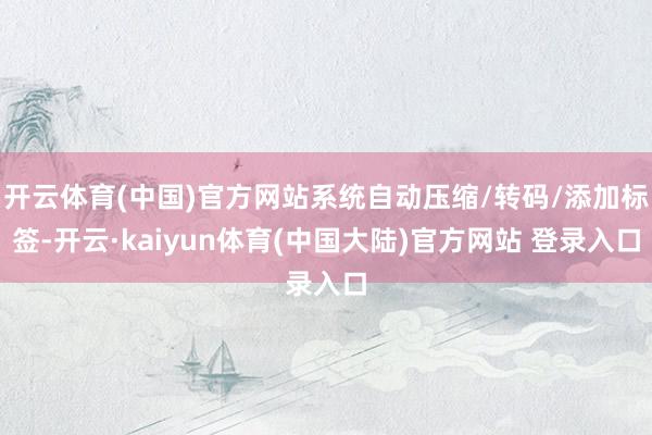开云体育(中国)官方网站系统自动压缩/转码/添加标签-开云·kaiyun体育(中国大陆)官方网站 登录入口