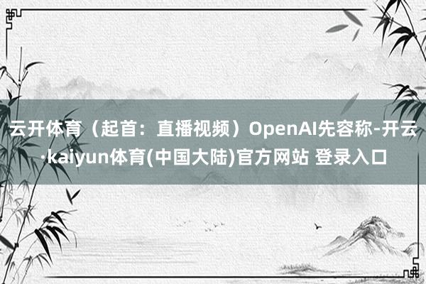 云开体育（起首：直播视频）　　OpenAI先容称-开云·kaiyun体育(中国大陆)官方网站 登录入口