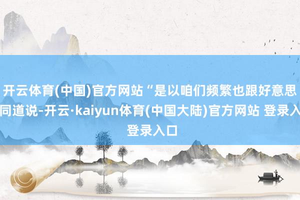 开云体育(中国)官方网站 “是以咱们频繁也跟好意思方同道说-开云·kaiyun体育(中国大陆)官方网站 登录入口