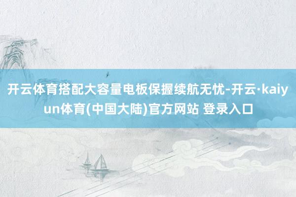 开云体育搭配大容量电板保握续航无忧-开云·kaiyun体育(中国大陆)官方网站 登录入口