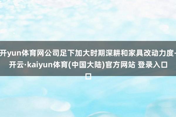 开yun体育网公司足下加大时期深耕和家具改动力度-开云·kaiyun体育(中国大陆)官方网站 登录入口