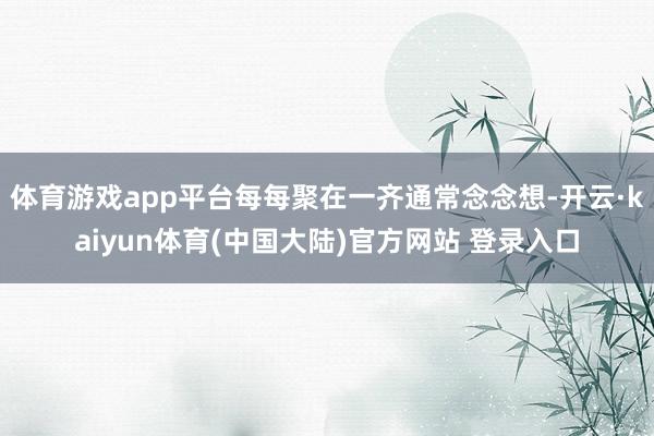 体育游戏app平台每每聚在一齐通常念念想-开云·kaiyun体育(中国大陆)官方网站 登录入口