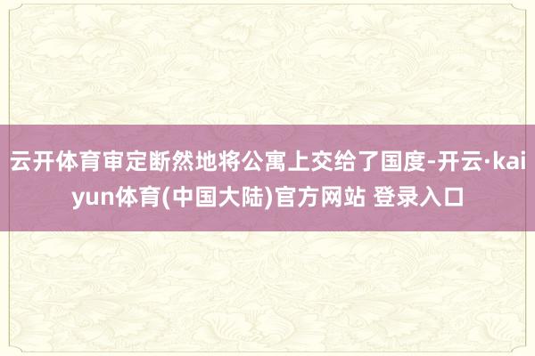 云开体育审定断然地将公寓上交给了国度-开云·kaiyun体育(中国大陆)官方网站 登录入口