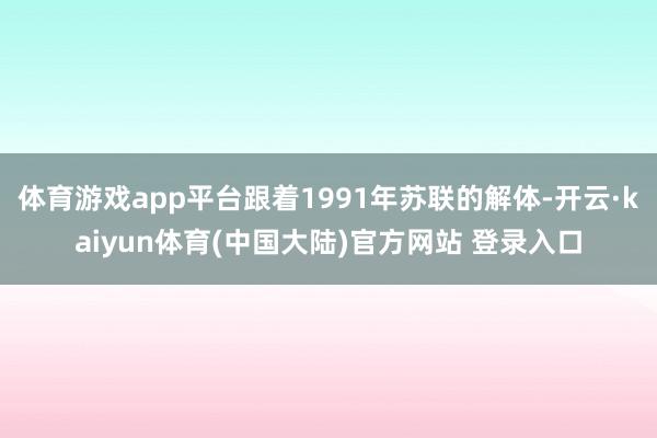 体育游戏app平台跟着1991年苏联的解体-开云·kaiyun体育(中国大陆)官方网站 登录入口