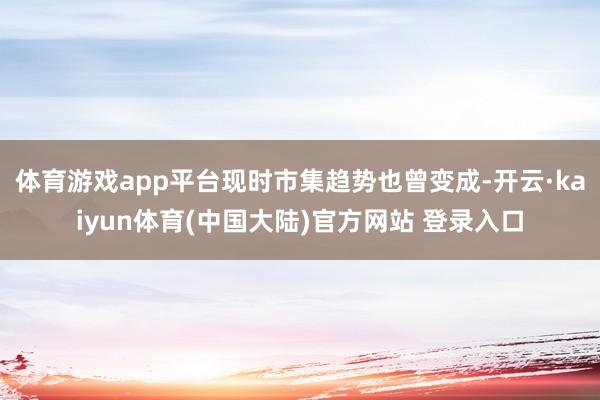 体育游戏app平台现时市集趋势也曾变成-开云·kaiyun体育(中国大陆)官方网站 登录入口