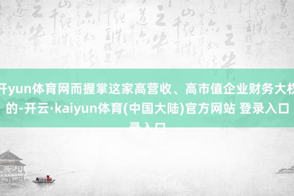 开yun体育网而握掌这家高营收、高市值企业财务大权的-开云·kaiyun体育(中国大陆)官方网站 登录入口