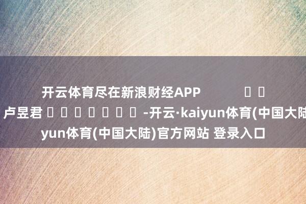 开云体育尽在新浪财经APP 包袱剪辑:卢昱君 -开云·kaiyun体育(中国大陆)官方网站 登录入口