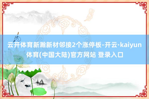 云开体育新瀚新材邻接2个涨停板-开云·kaiyun体育(中国大陆)官方网站 登录入口