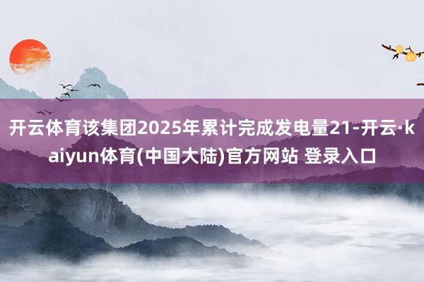 开云体育该集团2025年累计完成发电量21-开云·kaiyun体育(中国大陆)官方网站 登录入口