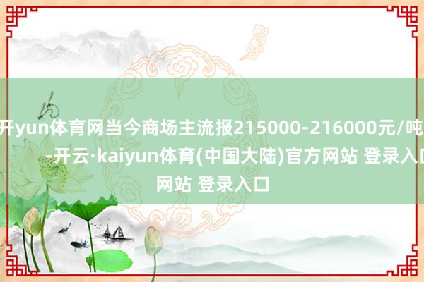开yun体育网当今商场主流报215000-216000元/吨            -开云·kaiyun体育(中国大陆)官方网站 登录入口