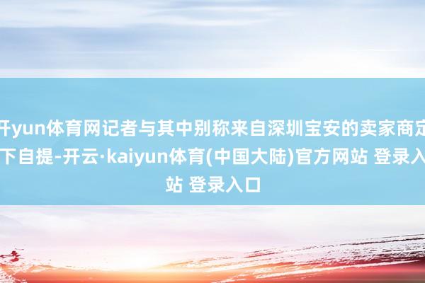 开yun体育网记者与其中别称来自深圳宝安的卖家商定线下自提-开云·kaiyun体育(中国大陆)官方网站 登录入口