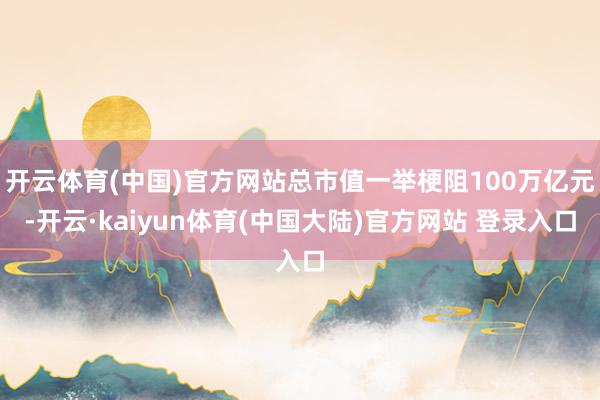 开云体育(中国)官方网站总市值一举梗阻100万亿元-开云·kaiyun体育(中国大陆)官方网站 登录入口
